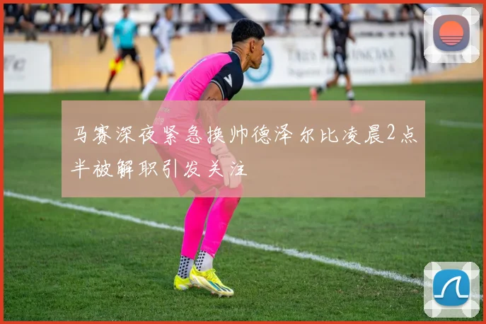 马赛深夜紧急换帅德泽尔比凌晨2点半被解职引发关注