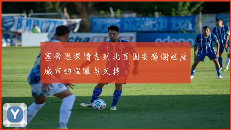 塞蒂恩深情告别北京国安感谢这座城市的温暖与支持