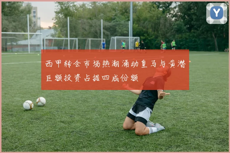 西甲转会市场热潮涌动皇马与黄潜巨额投资占据四成份额