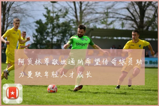 阿莫林尊敬坎通纳希望传奇球员助力曼联年轻人才成长