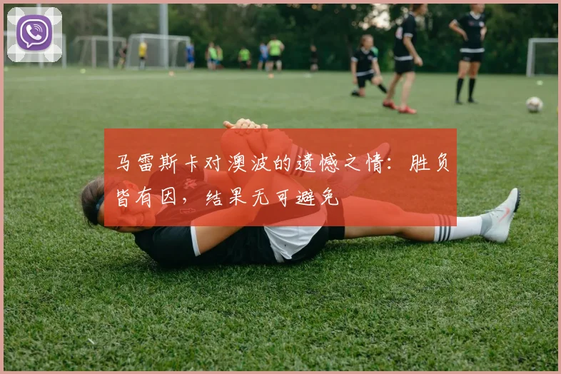 马雷斯卡对澳波的遗憾之情：胜负皆有因，结果无可避免