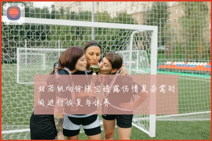 刘若钒向徐根宝透露伤情复杂需时间进行恢复与休养