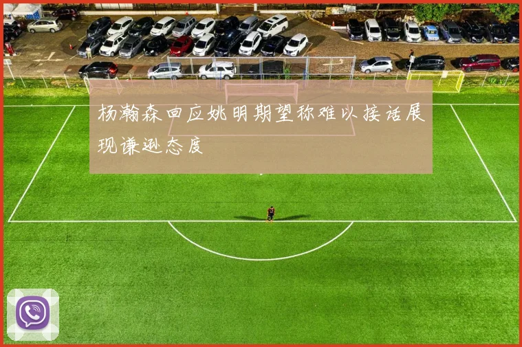 杨瀚森回应姚明期望称难以接话展现谦逊态度