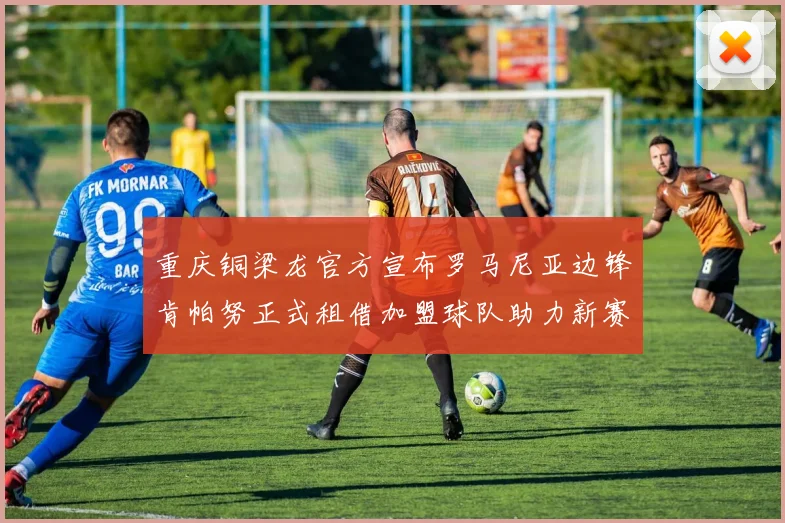 重庆铜梁龙官方宣布罗马尼亚边锋肯帕努正式租借加盟球队助力新赛季