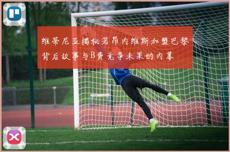 维蒂尼亚揭秘若昂内维斯加盟巴黎背后故事与B费竞争未果的内幕