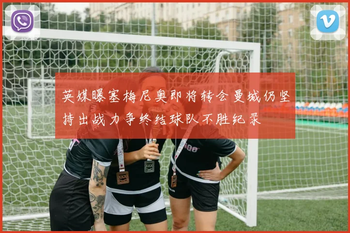 英媒曝塞梅尼奥即将转会曼城仍坚持出战力争终结球队不胜纪录