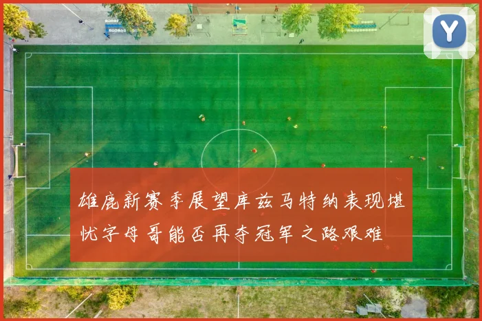 雄鹿新赛季展望库兹马特纳表现堪忧字母哥能否再夺冠军之路艰难