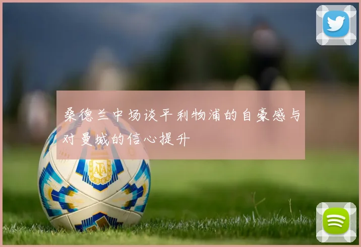 桑德兰中场谈平利物浦的自豪感与对曼城的信心提升