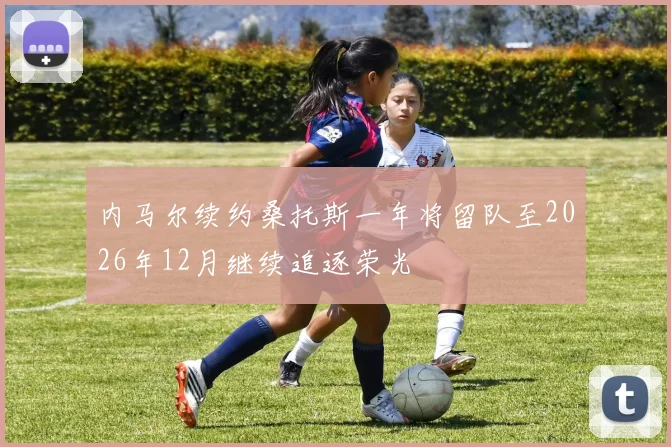 内马尔续约桑托斯一年将留队至2026年12月继续追逐荣光