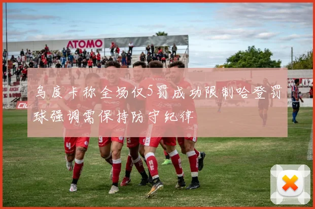 乌度卡称全场仅5罚成功限制哈登罚球强调需保持防守纪律