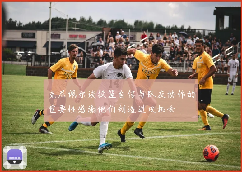 克尼佩尔谈投篮自信与队友协作的重要性感谢他们创造进攻机会