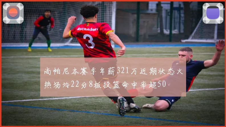 尚帕尼本赛季年薪321万近期状态火热场均22分8板投篮命中率超50