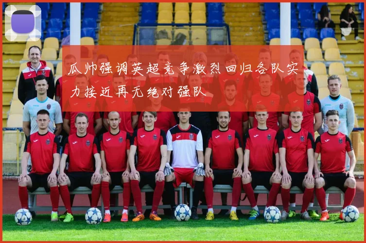 瓜帅强调英超竞争激烈回归各队实力接近再无绝对强队
