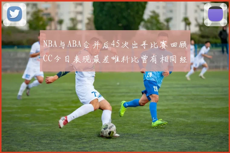 NBA与ABA合并后45次出手比赛回顾CC今日表现最差唯科比曾有相同经历