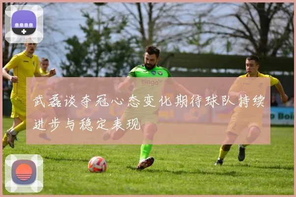 武磊谈夺冠心态变化期待球队持续进步与稳定表现