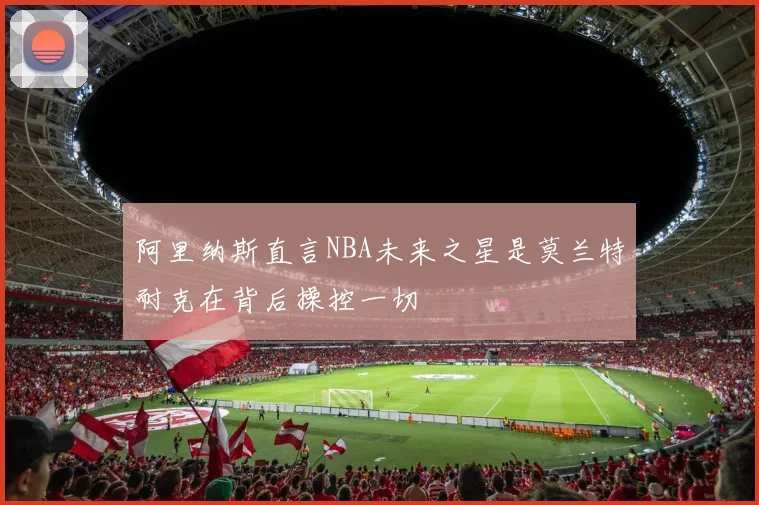 阿里纳斯直言NBA未来之星是莫兰特耐克在背后操控一切