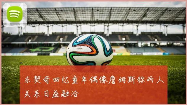 东契奇回忆童年偶像詹姆斯称两人关系日益融洽