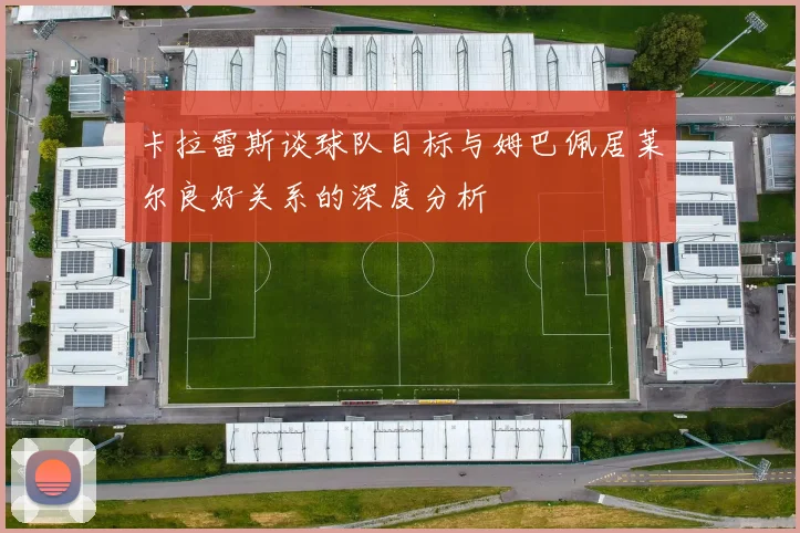 卡拉雷斯谈球队目标与姆巴佩居莱尔良好关系的深度分析