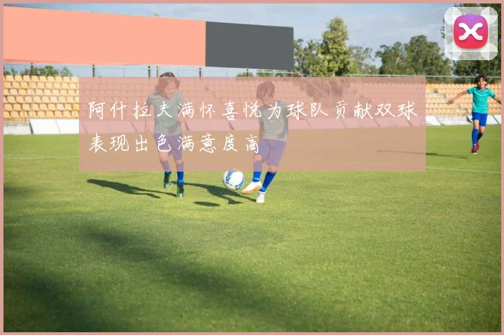 阿什拉夫满怀喜悦为球队贡献双球表现出色满意度高