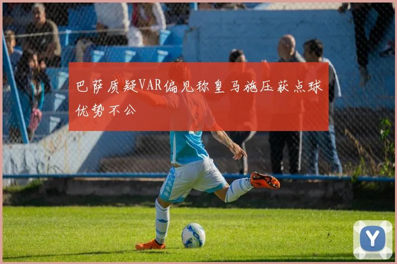 巴萨质疑VAR偏见称皇马施压获点球优势不公