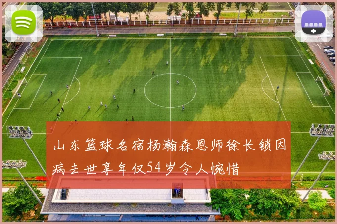 山东篮球名宿杨瀚森恩师徐长锁因病去世享年仅54岁令人惋惜