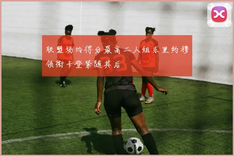 联盟场均得分最高二人组东里约穆领衔卡登紧随其后