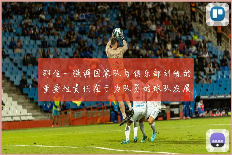 邵佳一强调国家队与俱乐部训练的重要性责任在于为队员的球队发展贡献力量