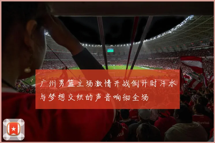 广州男篮主场激情开战倒计时汗水与梦想交织的声音响彻全场