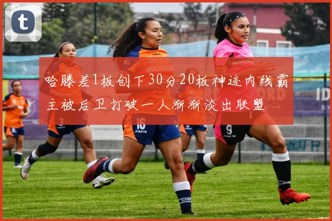 哈滕差1板创下30分20板神迹内线霸主被后卫打破一人渐渐淡出联盟